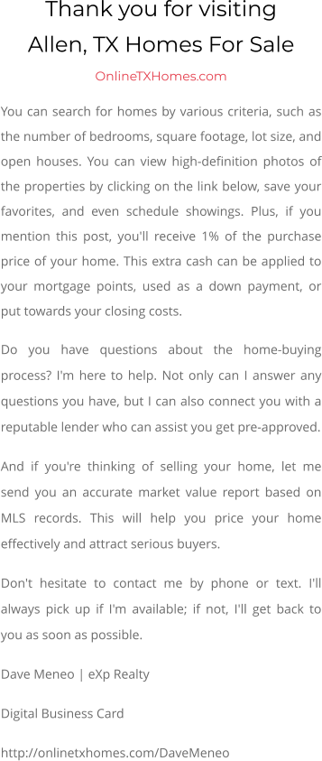 Thank you for visitingAllen, TX Homes For Sale  OnlineTXHomes.com You can search for homes by various criteria, such as the number of bedrooms, square footage, lot size, and open houses. You can view high-definition photos of the properties by clicking on the link below, save your favorites, and even schedule showings. Plus, if you mention this post, you'll receive 1% of the purchase price of your home. This extra cash can be applied to your mortgage points, used as a down payment, or put towards your closing costs. Do you have questions about the home-buying process? I'm here to help. Not only can I answer any questions you have, but I can also connect you with a reputable lender who can assist you get pre-approved. And if you're thinking of selling your home, let me send you an accurate market value report based on MLS records. This will help you price your home effectively and attract serious buyers. Don't hesitate to contact me by phone or text. I'll always pick up if I'm available; if not, I'll get back to you as soon as possible. Dave Meneo | eXp Realty Digital Business Card http://onlinetxhomes.com/DaveMeneo