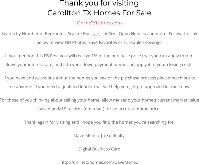 Thank you for visitingCarollton TX Homes For Sale OnlineTXHomes.comSearch by Number of Bedrooms, Square Footage, Lot Size, Open Houses and more. Follow the link below to view HD Photos, Save Favorites or schedule showings.  If you mention this FB Post you will receive 1% of the purchase price that you can apply to trim down your interest rate, add it to your down payment or you can apply it to your closing costs. If you have and questions about the homes you see or the purchase process please reach out to me anytime. If you need a qualified lender that will help you get pre-approved let me know. For those of you thinking about selling your home, allow me send your home's current market value based on MLS records (not a bot) for an accurate home price. Thank again for visiting and I hope you find the homes you're searching for.  Dave Meneo | eXp Realty Digital Business Card http://onlinetxhomes.com/DaveMeneo