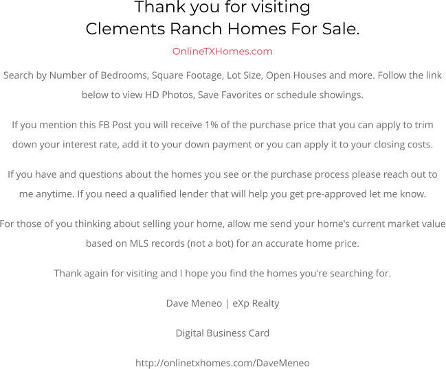 Thank you for visitingClements Ranch Homes For Sale.  OnlineTXHomes.comSearch by Number of Bedrooms, Square Footage, Lot Size, Open Houses and more. Follow the link below to view HD Photos, Save Favorites or schedule showings.  If you mention this FB Post you will receive 1% of the purchase price that you can apply to trim down your interest rate, add it to your down payment or you can apply it to your closing costs. If you have and questions about the homes you see or the purchase process please reach out to me anytime. If you need a qualified lender that will help you get pre-approved let me know. For those of you thinking about selling your home, allow me send your home's current market value based on MLS records (not a bot) for an accurate home price. Thank again for visiting and I hope you find the homes you're searching for.  Dave Meneo | eXp Realty Digital Business Card http://onlinetxhomes.com/DaveMeneo