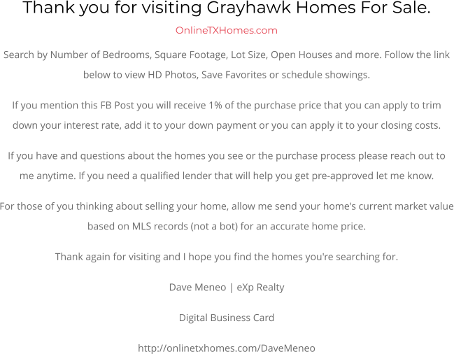Thank you for visiting Grayhawk Homes For Sale.  OnlineTXHomes.comSearch by Number of Bedrooms, Square Footage, Lot Size, Open Houses and more. Follow the link below to view HD Photos, Save Favorites or schedule showings.  If you mention this FB Post you will receive 1% of the purchase price that you can apply to trim down your interest rate, add it to your down payment or you can apply it to your closing costs. If you have and questions about the homes you see or the purchase process please reach out to me anytime. If you need a qualified lender that will help you get pre-approved let me know. For those of you thinking about selling your home, allow me send your home's current market value based on MLS records (not a bot) for an accurate home price. Thank again for visiting and I hope you find the homes you're searching for.  Dave Meneo | eXp Realty Digital Business Card http://onlinetxhomes.com/DaveMeneo