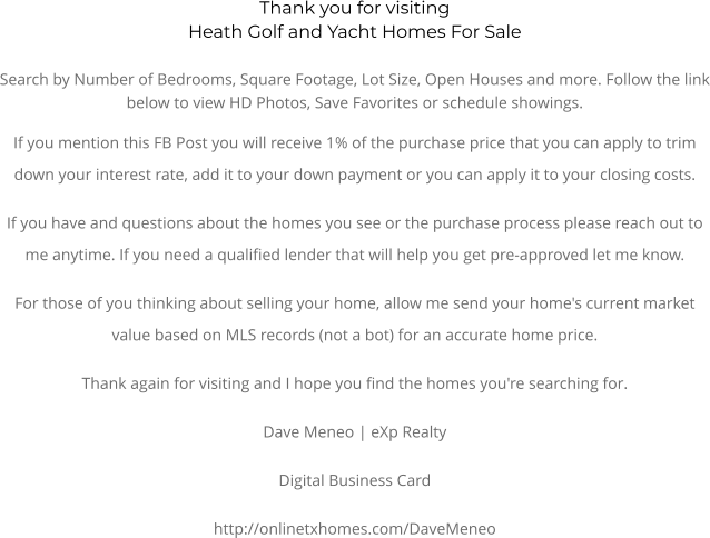 Thank you for visitingHeath Golf and Yacht Homes For SaleSearch by Number of Bedrooms, Square Footage, Lot Size, Open Houses and more. Follow the link below to view HD Photos, Save Favorites or schedule showings.  If you mention this FB Post you will receive 1% of the purchase price that you can apply to trim down your interest rate, add it to your down payment or you can apply it to your closing costs. If you have and questions about the homes you see or the purchase process please reach out to me anytime. If you need a qualified lender that will help you get pre-approved let me know. For those of you thinking about selling your home, allow me send your home's current market value based on MLS records (not a bot) for an accurate home price. Thank again for visiting and I hope you find the homes you're searching for.  Dave Meneo | eXp Realty Digital Business Card http://onlinetxhomes.com/DaveMeneo