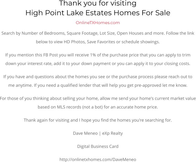 Thank you for visitingHigh Point Lake Estates Homes For Sale OnlineTXHomes.comSearch by Number of Bedrooms, Square Footage, Lot Size, Open Houses and more. Follow the link below to view HD Photos, Save Favorites or schedule showings.  If you mention this FB Post you will receive 1% of the purchase price that you can apply to trim down your interest rate, add it to your down payment or you can apply it to your closing costs. If you have and questions about the homes you see or the purchase process please reach out to me anytime. If you need a qualified lender that will help you get pre-approved let me know. For those of you thinking about selling your home, allow me send your home's current market value based on MLS records (not a bot) for an accurate home price. Thank again for visiting and I hope you find the homes you're searching for.  Dave Meneo | eXp Realty Digital Business Card http://onlinetxhomes.com/DaveMeneo