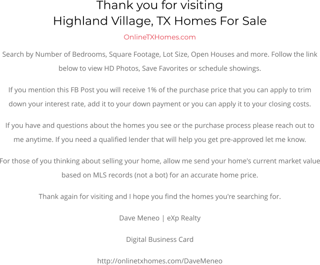 Thank you for visitingHighland Village, TX Homes For Sale OnlineTXHomes.comSearch by Number of Bedrooms, Square Footage, Lot Size, Open Houses and more. Follow the link below to view HD Photos, Save Favorites or schedule showings.  If you mention this FB Post you will receive 1% of the purchase price that you can apply to trim down your interest rate, add it to your down payment or you can apply it to your closing costs. If you have and questions about the homes you see or the purchase process please reach out to me anytime. If you need a qualified lender that will help you get pre-approved let me know. For those of you thinking about selling your home, allow me send your home's current market value based on MLS records (not a bot) for an accurate home price. Thank again for visiting and I hope you find the homes you're searching for.  Dave Meneo | eXp Realty Digital Business Card http://onlinetxhomes.com/DaveMeneo