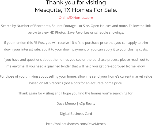 Thank you for visitingMesquite, TX Homes For Sale.  OnlineTXHomes.comSearch by Number of Bedrooms, Square Footage, Lot Size, Open Houses and more. Follow the link below to view HD Photos, Save Favorites or schedule showings.  If you mention this FB Post you will receive 1% of the purchase price that you can apply to trim down your interest rate, add it to your down payment or you can apply it to your closing costs. If you have and questions about the homes you see or the purchase process please reach out to me anytime. If you need a qualified lender that will help you get pre-approved let me know. For those of you thinking about selling your home, allow me send your home's current market value based on MLS records (not a bot) for an accurate home price. Thank again for visiting and I hope you find the homes you're searching for.  Dave Meneo | eXp Realty Digital Business Card http://onlinetxhomes.com/DaveMeneo