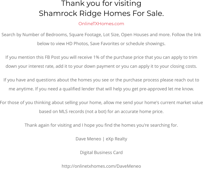 Thank you for visitingShamrock Ridge Homes For Sale.  OnlineTXHomes.comSearch by Number of Bedrooms, Square Footage, Lot Size, Open Houses and more. Follow the link below to view HD Photos, Save Favorites or schedule showings.  If you mention this FB Post you will receive 1% of the purchase price that you can apply to trim down your interest rate, add it to your down payment or you can apply it to your closing costs. If you have and questions about the homes you see or the purchase process please reach out to me anytime. If you need a qualified lender that will help you get pre-approved let me know. For those of you thinking about selling your home, allow me send your home's current market value based on MLS records (not a bot) for an accurate home price. Thank again for visiting and I hope you find the homes you're searching for.  Dave Meneo | eXp Realty Digital Business Card http://onlinetxhomes.com/DaveMeneo