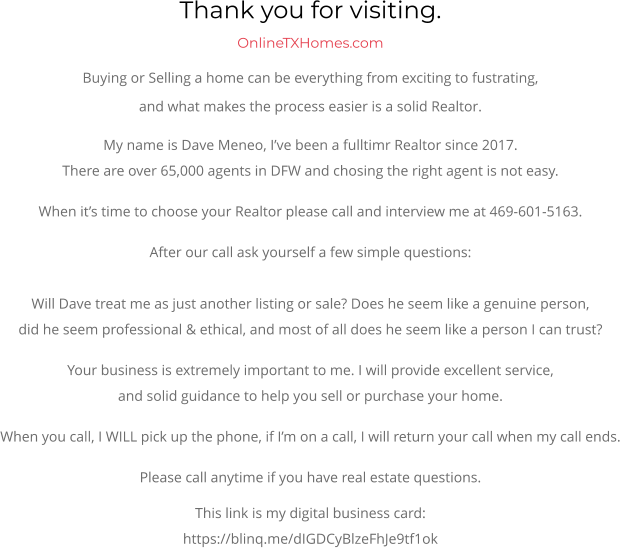Thank you for visiting.  OnlineTXHomes.comBuying or Selling a home can be everything from exciting to fustrating, and what makes the process easier is a solid Realtor. My name is Dave Meneo, I’ve been a fulltimr Realtor since 2017. There are over 65,000 agents in DFW and chosing the right agent is not easy. When it’s time to choose your Realtor please call and interview me at 469-601-5163. After our call ask yourself a few simple questions:Will Dave treat me as just another listing or sale? Does he seem like a genuine person,did he seem professional & ethical, and most of all does he seem like a person I can trust? Your business is extremely important to me. I will provide excellent service,and solid guidance to help you sell or purchase your home. When you call, I WILL pick up the phone, if I’m on a call, I will return your call when my call ends. Please call anytime if you have real estate questions. This link is my digital business card:https://blinq.me/dIGDCyBlzeFhJe9tf1ok