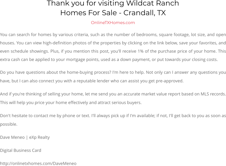 Thank you for visiting Wildcat RanchHomes For Sale - Crandall, TX OnlineTXHomes.com You can search for homes by various criteria, such as the number of bedrooms, square footage, lot size, and open houses. You can view high-definition photos of the properties by clicking on the link below, save your favorites, and even schedule showings. Plus, if you mention this post, you'll receive 1% of the purchase price of your home. This extra cash can be applied to your mortgage points, used as a down payment, or put towards your closing costs. Do you have questions about the home-buying process? I'm here to help. Not only can I answer any questions you have, but I can also connect you with a reputable lender who can assist you get pre-approved. And if you're thinking of selling your home, let me send you an accurate market value report based on MLS records. This will help you price your home effectively and attract serious buyers. Don't hesitate to contact me by phone or text. I'll always pick up if I'm available; if not, I'll get back to you as soon as possible. Dave Meneo | eXp Realty Digital Business Card http://onlinetxhomes.com/DaveMeneo